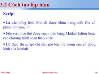 1620/05/2013 Lập trình tính toán
3.2 Cách tạo lập hàm
Script
 Là các dòng lệnh Matlab được chứa trong một file có
phần mở rộng .m
 File script có thể được soạn thảo bằng Matlab Editor hoặc
các chương trình soạn thảo khác
 Để thực thi script chỉ cần gọi tên file trong cửa sổ dòng
lệnh của Matlab.
 