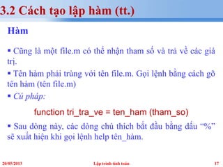 1720/05/2013 Lập trình tính toán
3.2 Cách tạo lập hàm (tt.)
Hàm
 Cũng là một file.m có thể nhận tham số và trả về các giá
trị.
 Tên hàm phải trùng với tên file.m. Gọi lệnh bằng cách gõ
tên hàm (tên file.m)
 Cú pháp:
function tri_tra_ve = ten_ham (tham_so)
 Sau dòng này, các dòng chú thích bắt đầu bằng dấu “%”
sẽ xuất hiện khi gọi lệnh help tên_hàm.
 