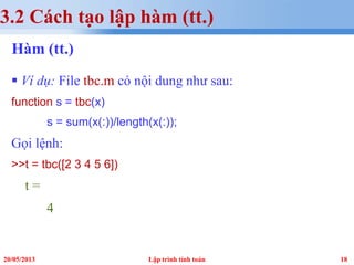 1820/05/2013 Lập trình tính toán
3.2 Cách tạo lập hàm (tt.)
Hàm (tt.)
 Ví dụ: File tbc.m có nội dung như sau:
function s = tbc(x)
s = sum(x(:))/length(x(:));
Gọi lệnh:
>>t = tbc([2 3 4 5 6])
t =
4
 