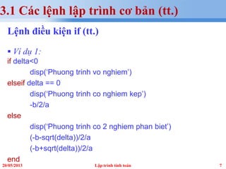 720/05/2013 Lập trình tính toán
3.1 Các lệnh lập trình cơ bản (tt.)
Lệnh điều kiện if (tt.)
 Ví dụ 1:
if delta<0
disp(‘Phuong trinh vo nghiem’)
elseif delta == 0
disp(‘Phuong trinh co nghiem kep’)
-b/2/a
else
disp(‘Phuong trinh co 2 nghiem phan biet’)
(-b-sqrt(delta))/2/a
(-b+sqrt(delta))/2/a
end
 