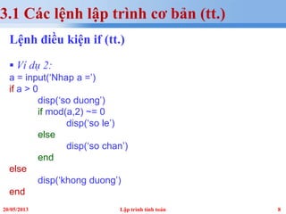 820/05/2013 Lập trình tính toán
3.1 Các lệnh lập trình cơ bản (tt.)
Lệnh điều kiện if (tt.)
 Ví dụ 2:
a = input(‘Nhap a =’)
if a > 0
disp(‘so duong’)
if mod(a,2) ~= 0
disp(‘so le’)
else
disp(‘so chan’)
end
else
disp(‘khong duong’)
end
 