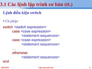 920/05/2013 Lập trình tính toán
3.1 Các lệnh lập trình cơ bản (tt.)
Lệnh điều kiện switch
 Cú pháp:
switch <switch expression>
case <case expression>
<statement sequences>
case <case expression>
<statement sequences>
…
otherwise
<statement sequences>
end
 