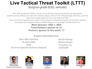Live Tactical Threat Toolkit (LTTT)
Surgical-grade EOD, remotely
We seek to advance JIDA’s mission of countering improvised threats by developing
systems and workflows for real-time remote advise and assist for allied foreign militaries, with the
short-term product goal of real-time defeat of IEDs.
This is of critical importance to JIDA in the context of reduced presence of US forces and the
consequently mitigated ability of allied militaries to leverage US EOD expertise.
Alex Zaheer
CS
Cyberpolicy
Andreas Pavlou
Physics/International Security
Nitish Kulkarni
Hardware
Engineering
Alex Richard
CS
Gaurav Sharma
GSB
Main Sponsor: OSD // JIDA
Total Partners spoken to: 31
Partners spoken to this week: 17
Support team/Sponsors:
Booz Allen Hamilton
US Army AWG
DIUX
US Army Explosive Ordnance Disposal
AGUA Holdings
Wolters Kluwer
Crossdeck, Inc.
CENTCOM
 