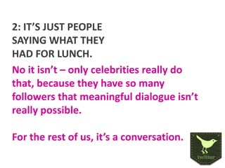 2: IT’S JUST PEOPLE
SAYING WHAT THEY
HAD FOR LUNCH.
No it isn’t – only celebrities really do
that, because they have so many
followers that meaningful dialogue isn’t
really possible.
For the rest of us, it’s a conversation.

 