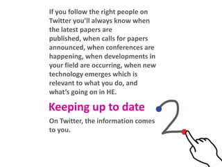 If you follow the right people on
Twitter you’ll always know when
the latest papers are published,
when calls for papers announced,
when conferences are happening,
when developments in your field
are occurring, when new
technology emerges which is
relevant to what you do, and
what’s going on in HE.

Keeping up to date
On Twitter, the information comes
to you.

 