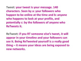 Tweet: your tweet is your message. 140
characters. Seen by a: your followers who
happen to be online at the time and b: anyone
who happens to look at your profile, and
potentially c: by the followers of anyone who
ReTweets it.

ReTweet: if you RT someone else’s tweet, it will
appear in your timeline and your followers can
see it. Being ReTweeted yourself is a really good
thing – it means your ideas are being exposed to
new networks.

 