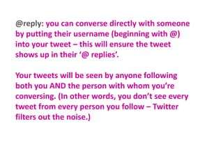 @reply: you can converse directly with someone
by putting their username (beginning with @)
into your tweet – this will ensure the tweet
shows up in their ‘@ replies’.
Your tweets will be seen by anyone following
both you AND the person with whom you’re
conversing. (In other words, you don’t see every
tweet from every person you follow – Twitter
filters out the noise.)

 