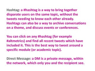 Hashtag: a #hashtag is a way to bring together
disparate users on the same topic, without the
tweets needing to know each other already.
Hashtags can also be a way to archive conversations
on a theme, and discuss events or conferences.
You can click on any #hashtag (for example
#altmetrics) and find all recent tweets which have
included it. This is the best way to tweet around a
specific module (or academic topic).
Direct Message: a DM is a private message, within
the network, which only you and the recipient see.

 