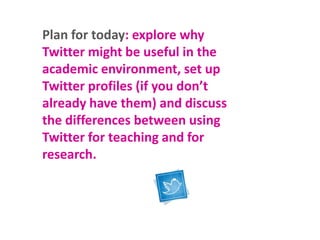 Plan for today: explore why
Twitter might be useful in the
academic environment, set up
Twitter profiles (if you don’t
already have them) and discuss
the differences between using
Twitter for teaching and for
research.

 