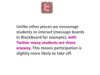 Unlike other places we encourage
students to interact (message boards
in BlackBoard for example), with
Twitter many students are there
anyway. This means participation is
slightly more likely to take off.

 