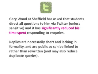 Gary Wood at Sheffield has asked that students
direct all questions to him via Twitter (unless
sensitive) and it has significantly reduced his
time spent responding to enquries.
Replies are necessarily short and lacking in
formality, and are public so can be linked to
rather than rewritten (and may also reduce
duplicate queries).

 