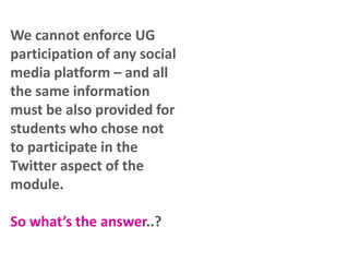 We cannot enforce UG
participation of any social
media platform – and all
the same information
must be also provided for
students who chose not
to participate in the
Twitter aspect of the
module.
So what’s the answer..?

 