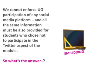 We cannot enforce UG
participation of any social
media platform – and all
the same information
must be also provided for
students who chose not
to participate in the
Twitter aspect of the
module.
So what’s the answer..?

 
