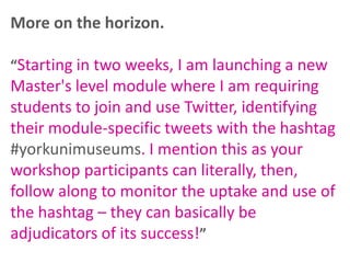 More on the horizon.
“Starting in two weeks, I am launching a new

Master's level module where I am requiring
students to join and use Twitter, identifying
their module-specific tweets with the hashtag
#yorkunimuseums. I mention this as your
workshop participants can literally, then,
follow along to monitor the uptake and use of
the hashtag – they can basically be
adjudicators of its success!”

 