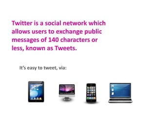 Twitter is a social network which
allows users to exchange public
messages of 140 characters or less,
known as Tweets.
It’s easy to tweet, via:

 