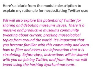 Here's a blurb from the module description to
explain my rationale for necessitating Twitter use:
We will also explore the potential of Twitter for
sharing and debating museums issues. There is a
massive and productive museums community
tweeting about current, pressing museological
topics from around the world. It’s important that
you become familiar with this community and learn
how to filter and assess the information that it is
circulating. Before class, instructions will be shared
with you on joining Twitter, and from there we will
tweet using the hashtag #yorkunimuseums.

 