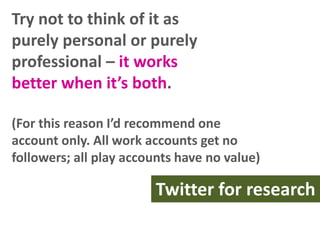 Try not to think of it as
purely personal or purely
professional – it works
better when it’s both.
(For this reason I’d recommend one
account only. All work accounts get no
followers; all play accounts have no value)

Twitter for research

 