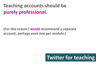 Teaching accounts should be
purely professional.
(For this reason I would recommend a separate
account, perhaps even one per module.)

Twitter for teaching
research

 