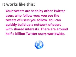 It works like this:
Your tweets are seen by other Twitter
users who follow you; you see the
tweets of users you follow. You can
quickly build up a network of peers
with shared interests. There are around
half a billion Twitter users worldwide.

 