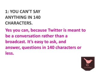 1: YOU CAN’T SAY
ANYTHING IN 140
CHARACTERS.
Yes you can, because Twitter is meant to
be a conversation rather than a
broadcast. It’s easy to ask, and answer,
questions in 140 characters or less.

 