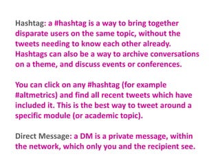 Hashtag: a #hashtag is a way to bring together
disparate users on the same topic, without the
tweets needing to know each ...