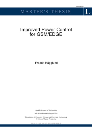 2005:238 CIV
M A S T E R ' S T H E S I S
Improved Power Control
for GSM/EDGE
Fredrik Hägglund
Luleå University of Technology
MSc Programmes in Engineering
Department of Computer Science and Electrical Engineering
Division of Signal Processing
2005:238 CIV - ISSN: 1402-1617 - ISRN: LTU-EX--05/238--SE
 