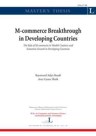 MASTER’S THESIS
2006:17 PB
Raymond Adjei Boadi
Avez Gause Shaik
M-commerce Breakthrough
in Developing Countries
The Role of M-commerce in Wealth Creation and
Economic Growth in Developing Countries
Department of Business Administration and Social Sciences
Division of Information Systems Sciences
M.Sc. in Computer and Systems Science
CONTINUATION COURSES
2006:17 PB • ISSN: 1653 - 0187 • ISRN: LTU - PB - EX - - 06/17 - - SE
 