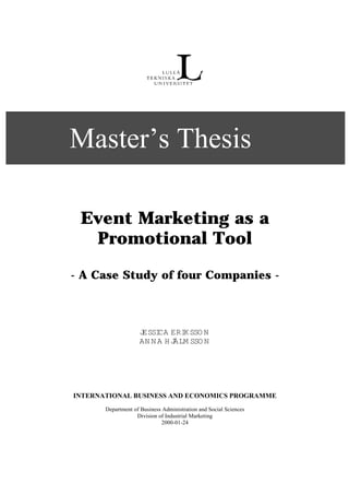 Master’s Thesis

 Event Marketing as a
  Promotional Tool

- A Case Study of four Companies -



                    JESSI ERI SSO N
                         CA     K
                    AN N A H JÄLM SSO N




INTERNATIONAL BUSINESS AND ECONOMICS PROGRAMME
       Department of Business Administration and Social Sciences
                   Division of Industrial Marketing
                             2000-01-24
 