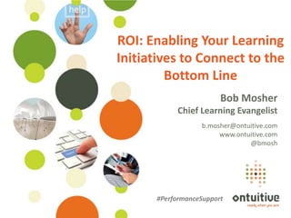 ROI: Enabling Your Learning
                                         Initiatives to Connect to the
                                                  Bottom Line
                                                                 Bob Mosher
                                                     Chief Learning Evangelist
                                                           b.mosher@ontuitive.com
                                                                www.ontuitive.com
                                                                        @bmosh




                                               #PerformanceSupport
©Ontuitive® 2013   #performancesupport
 