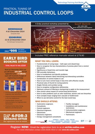 Includes FREE reference manuals valued at £79.90
Register NOW: Email the registration form to us at uk@idc-online.com
For more information contact (020) 8335 4014 or visit www.idc-online.com
Practical Tuning of
Industrial Control Loops
TechnologyTraining that Works
Geoff Bottrill
HNC, DMS, MIEE
Senior Hazardous Areas Engineer
A 2-day practical workshop presented by:
AUSTRALIA • CANADA • india • IRELAND
Malaysia • NEW ZEALAND • SINGAPORE • SOUTH AFRICA
UNITED KINGDOM • UNITED STATES • VIETNAM
EARLY BIRD
BOOKING OFFER
TOTAL VALUE TO YOU: £219
Book by 6 November 2014 and
you will receive 10% off the full
registration price + 4 ebooks
each with hundreds of pages of
engineering knowledge
4-for-3
BOOKING OFFER
See registration form for details
plus
our
Only
£
995 per person
excluding VAT
Birmingham
4 & 5 December 2014
Campanile Hotel
Edinburgh
11 & 12 December 2014
The Edinburgh Training Centre
•	 Practical Alarm Management for
Engineers and Technicians
•	 Practical Analytical Instrumentation
in On-Line Applications
•	 Practical Boiler Control and
Instrumentation for Engineers and
Technicians
•	 Practical Control Valve Sizing,
Selection and Maintenance
What You will learn:
•	 Fundamentals of tuning loops – both open and closed loop
•	 How to recognise the key characteristics of process plant from a control
perspective
•	 Significance of dead time and transfer lags
•	 PID controller behaviours
•	 How to troubleshoot and identify problems
•	 Differences between ideal/interacting/non-interacting controllers
•	 Combination of control modes to use
•	 How to tune more control loops in less time with effective results
•	 Practical rules of thumb for tuning systems
•	 Ziegler Nichols and Lambda tuning
•	 How to recognise configuration deficiencies
•	 Optimum amount of filtering or dampening to apply to the measurement
•	 How control valves impact on control loop performance
•	 How to solve problems such as valve hysteresis, stiction and non linearities
•	 Tune complex loops ranging from cascade to feedforward
•	 When to use derivative control for the best tuned loop
Who should attend:
•	 Automation engineers
•	 Consultants
•	 Control engineers
•	 Electrical engineers
•	 Electricians
•	 Electronic engineers
•	 Energy management consultants
•	 Facility managers
•	 Installation and maintenance
technicians
•	 Instrumentation engineers
•	 Mechanical engineers
•	 Technicians
 