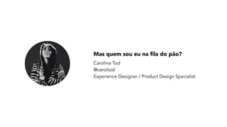Mas quem sou eu na fila do pão? 
Carolina Tod  
@caroltod 
Experience Designer / Product Design Specialist
 