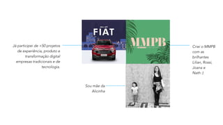Já participei de +50 projetos
de experiência, produto e
transformação digital
empresas tradicionais e de
tecnologia.
Criei o MMPB
com as
brilhantes
Lilian, Rossi,
Joana e
Nath :)
Sou mãe da
Alicinha
 