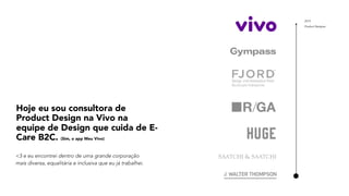 2019
Product Designer
Hoje eu sou consultora de
Product Design na Vivo na
equipe de Design que cuida de E-
Care B2C. (Sim, o app Meu Vivo)
<3 e eu encontrei dentro de uma grande corporação
mais diversa, equalitária e inclusiva que eu já trabalhei.
 