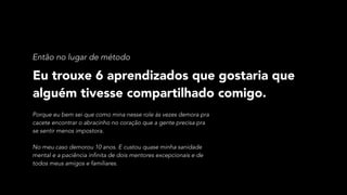 Eu trouxe 6 aprendizados que gostaria que
alguém tivesse compartilhado comigo.
Então no lugar de método
Porque eu bem sei que como mina nesse role ás vezes demora pra
cacete encontrar o abracinho no coração que a gente precisa pra
se sentir menos impostora. 
 
No meu caso demorou 10 anos. E custou quase minha sanidade
mental e a paciência infinita de dois mentores excepcionais e de
todos meus amigos e familiares.
 