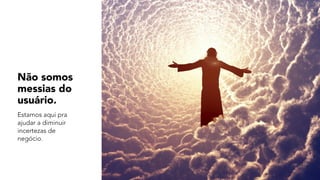 Não somos
messias do
usuário.
Estamos aqui pra
ajudar a diminuir
incertezas de
negócio.
 