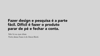 Fazer design e pesquisa é a parte
fácil. Difícil é fazer o produto  
parar de pé e fechar a conta.
Não fui eu que disse.  
Parte dessa frase é do Steve Blank.
 