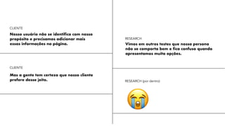 Nosso usuário não se identifica com nosso
propósito e precisamos adicionar mais
essas informações na página. Vimos em outros testes que nossa persona
não se comporta bem e fica confuso quando
apresentamos muita opções.
Mas a gente tem certeza que nosso cliente
prefere desse jeito.
😭
RESEARCH
CLIENTE
CLIENTE
RESEARCH (por dentro)
 