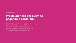 Presta atenção em quem tá
pagando a conta, bb.
Você está ajudando seu negócio a criar novas
fontes de receitas ou simplesmente
otimizando algo que já existe? Você está
conectado com as questões certas?
Aprendizado 1
 