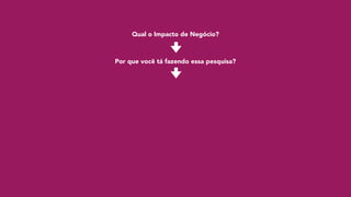 Qual o Impacto de Negócio?
Por que você tá fazendo essa pesquisa?
 