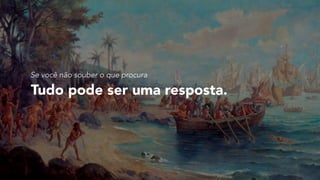 Tudo pode ser uma resposta.
Se você não souber o que procura
 