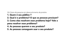 Os 5 tipos de pesquisa em desenvolvimento de produto
1. Quem é seu público ?
2. Qual é o problema? O que as pessoas precisam? 
3. Como elas resolvem esse problema hoje? Vale a
pena resolver esse problema?
4. As pessoas querem o seu produto?
5. As pessoas conseguem usar o seu produto?
 
