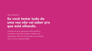 Se você testar tudo de
uma vez não vai saber pra
que está olhando.
Lembre-se que pesquisas sobre público,
problema e solução podem e devem ser
separados. Não acumule todas as incertezas
em um único teste plmdds.
Aprendizado 2
 