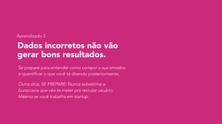 Dados incorretos não vão
gerar bons resultados.
Se prepare para entender como compor a sua amostra
e quantificar o que você tá dizendo posteriormente.
Outra dica, SE PREPARE: Nunca subestime a
burocracia que vão te meter pra recrutar usuário.
Mesmo se você trabalha em startup.
Aprendizado 3
 