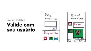 Valide com 
seu usuário.
Faça um protótipo
 