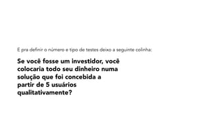 Se você fosse um investidor, você
colocaria todo seu dinheiro numa
solução que foi concebida a
partir de 5 usuários
qualitativamente?
E pra definir o número e tipo de testes deixo a seguinte colinha:
 