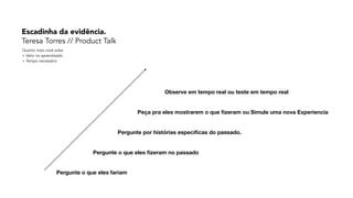 Pergunte o que eles fariam
Pergunte o que eles ﬁzeram no passado
Pergunte por histórias especiﬁcas do passado.
Peça pra eles mostrarem o que ﬁzeram ou Simule uma nova Experiencia
Observe em tempo real ou teste em tempo real
Quanto mais você sobe 
+ Valor no aprendizado 
+ Tempo necessário
Escadinha da evidência. 
Teresa Torres // Product Talk
 