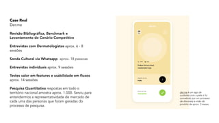 Case Real  
Der.me
Revisão Bibliográfica, Benchmark e
Levantamento de Cenário Competitivo
Entrevistas com Dermatologistas aprox. 6 - 8
sessões
Sonda Cultural via Whatsapp aprox. 18 pessoas
Entrevistas individuais aprox. 9 sessões
Testes valor em features e usabilidade em fluxos
aprox. 14 sessões
Pesquisa Quantitativa respostas em todo o
território nacional amostra aprox. 1.000. Serviu para
entendermos a representatividade de mercado de
cada uma das personas que foram geradas do
processo de pesquisa.
der.me é um app de
cuidados com a pele e foi
concebido por um processo
de discovery e visão de
produto de aprox. 3 meses.
 
