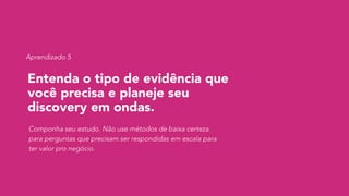 Entenda o tipo de evidência que
você precisa e planeje seu
discovery em ondas.
Componha seu estudo. Não use métodos de baixa certeza
para perguntas que precisam ser respondidas em escala para
ter valor pro negócio.
Aprendizado 5
 