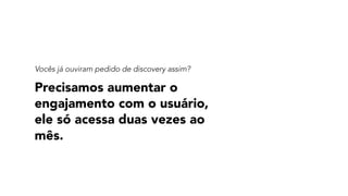 Precisamos aumentar o
engajamento com o usuário,
ele só acessa duas vezes ao
mês.
Vocês já ouviram pedido de discovery assim?
 