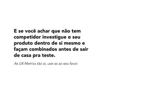 E se você achar que não tem
competidor investigue o seu
produto dentro de si mesmo e
façam combinados antes de sair
de casa pra teste.
As UX Metrics tão ai, use-as ao seu favor.
 